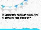 当日最新消息 贷款买房需要注意哪些细节问题 这几点要注意了