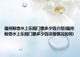 福州鲸奇水上乐园门票多少钱介绍(福州鲸奇水上乐园门票多少钱详细情况如何)