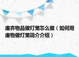 废弃物品做灯笼怎么做（如何用废物做灯笼简介介绍）