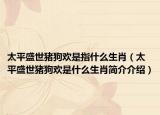 太平盛世猪狗欢是指什么生肖（太平盛世猪狗欢是什么生肖简介介绍）