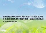 能不能组队DNF艾肯传说地下城副本可以组队进入吗介绍(能不能组队DNF艾肯传说地下城副本可以组队进入吗详细情况如何)