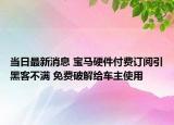 当日最新消息 宝马硬件付费订阅引黑客不满 免费破解给车主使用