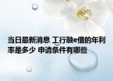 当日最新消息 工行融e借的年利率是多少 申请条件有哪些