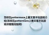 怎样在pottermore上看文章不玩游戏介绍(怎样在pottermore上看文章不玩游戏详细情况如何)
