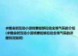 求晚会时互动小游戏要能够拉动全场气氛的介绍(求晚会时互动小游戏要能够拉动全场气氛的详细情况如何)