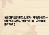 烤面包机刚买来怎么清洗（烤面包机第一次使用怎么清洗 烤面包机第一次使用的清洗方法）