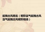 超拽古风网名（昵称霸气超拽古风 霸气超拽古风昵称精选）