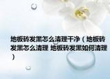 地板砖发黑怎么清理干净（地板砖发黑怎么清理 地板砖发黑如何清理）