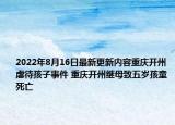 2022年8月16日最新更新内容重庆开州虐待孩子事件 重庆开州继母致五岁孩童死亡