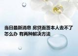 当日最新消息 房贷面签本人去不了怎么办 有两种解决方法