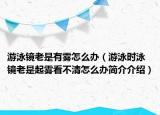 游泳镜老是有雾怎么办（游泳时泳镜老是起雾看不清怎么办简介介绍）