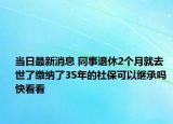 当日最新消息 同事退休2个月就去世了缴纳了35年的社保可以继承吗 快看看