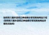 如何将三国杀游戏记录视频分享到其他网站介绍(如何将三国杀游戏记录视频分享到其他网站详细情况如何)
