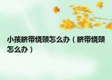 小孩脐带绕颈怎么办（脐带绕颈怎么办）