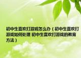 初中生喜欢打游戏怎么办（初中生喜欢打游戏如何处理 初中生喜欢打游戏的教育方法）