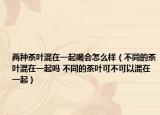 两种茶叶混在一起喝会怎么样（不同的茶叶混在一起吗 不同的茶叶可不可以混在一起）