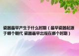 瓷器最早产生于什么时期（最早瓷器起源于哪个朝代 瓷器最早出现在哪个时期）