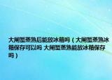 大闸蟹蒸熟后能放冰箱吗（大闸蟹蒸熟冰箱保存可以吗 大闸蟹蒸熟能放冰箱保存吗）