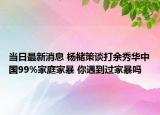 当日最新消息 杨槠策谈打余秀华中国99%家庭家暴 你遇到过家暴吗