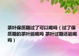 茶叶保质期过了可以喝吗（过了保质期的茶叶能喝吗 茶叶过期还能喝吗）