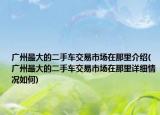 广州最大的二手车交易市场在那里介绍(广州最大的二手车交易市场在那里详细情况如何)