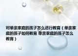 对单亲家庭的孩子怎么进行教育（单亲家庭的孩子如何教育 单亲家庭的孩子怎么教育）