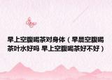 早上空腹喝茶对身体（早晨空腹喝茶叶水好吗 早上空腹喝茶好不好）