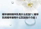 精华液和精华乳有什么区别?（精华乳和精华液有什么区别简介介绍）