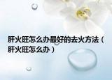 肝火旺怎么办最好的去火方法（肝火旺怎么办）