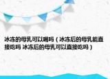 冰冻的母乳可以喝吗（冰冻后的母乳能直接吃吗 冰冻后的母乳可以直接吃吗）