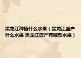 黑龙江种植什么水果（黑龙江盛产什么水果 黑龙江盛产有哪些水果）