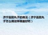济宁面筋丸子的做法（济宁面筋丸子怎么做这样做最好吃）
