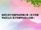 如何让孩子克服考试恐惧心理（孩子恐惧考试怎么办 孩子恐惧考试怎么改善）