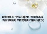 如何提高孩子的抗压能力?（如何提高孩子的抗压能力 怎样提高孩子的抗压能力）