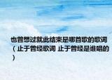 也曾想过就此结束是哪首歌的歌词（止于曾经歌词 止于曾经是谁唱的）