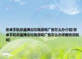 安卓手机总是弹出垃圾游戏广告怎么办介绍(安卓手机总是弹出垃圾游戏广告怎么办详细情况如何)