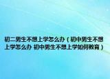 初二男生不想上学怎么办（初中男生不想上学怎么办 初中男生不想上学如何教育）