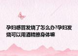 孕妇感冒发烧了怎么办?孕妇发烧可以用酒精擦身体嘛