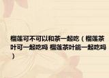 榴莲可不可以和茶一起吃（榴莲茶叶可一起吃吗 榴莲茶叶能一起吃吗）