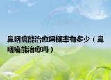 鼻咽癌能治愈吗概率有多少（鼻咽癌能治愈吗）