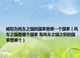 被称为风车之国的国家是哪一个国家（风车之国是哪个国家 有风车之国之称的国家是哪个）