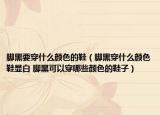 脚黑要穿什么颜色的鞋（脚黑穿什么颜色鞋显白 脚黑可以穿哪些颜色的鞋子）