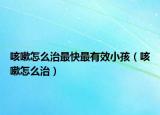 咳嗽怎么治最快最有效小孩（咳嗽怎么治）