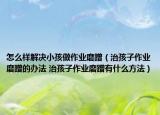 怎么样解决小孩做作业磨蹭（治孩子作业磨蹭的办法 治孩子作业磨蹭有什么方法）