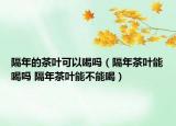 隔年的茶叶可以喝吗（隔年茶叶能喝吗 隔年茶叶能不能喝）