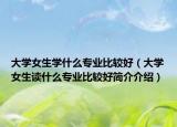 大学女生学什么专业比较好（大学女生读什么专业比较好简介介绍）