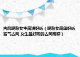 古风昵称女生简短好听（昵称女简单好听霸气古风 女生最好听的古风昵称）