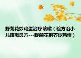 野菊花炒鸡蛋治疗咳嗽（验方治小儿咳嗽良方---野菊花荆芥炒鸡蛋）
