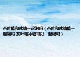 茶叶能和冰糖一起泡吗（茶叶和冰糖能一起喝吗 茶叶和冰糖可以一起喝吗）