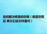 如何解决疫苗的恐惧（疫苗恐慌后 家长们该怎样面对）